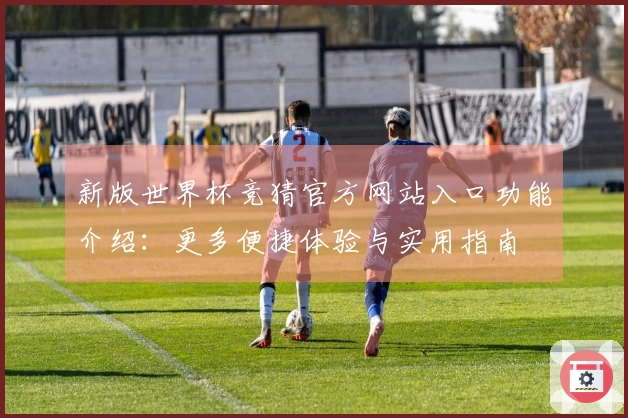 新版世界杯竞猜官方网站入口功能介绍：更多便捷体验与实用指南